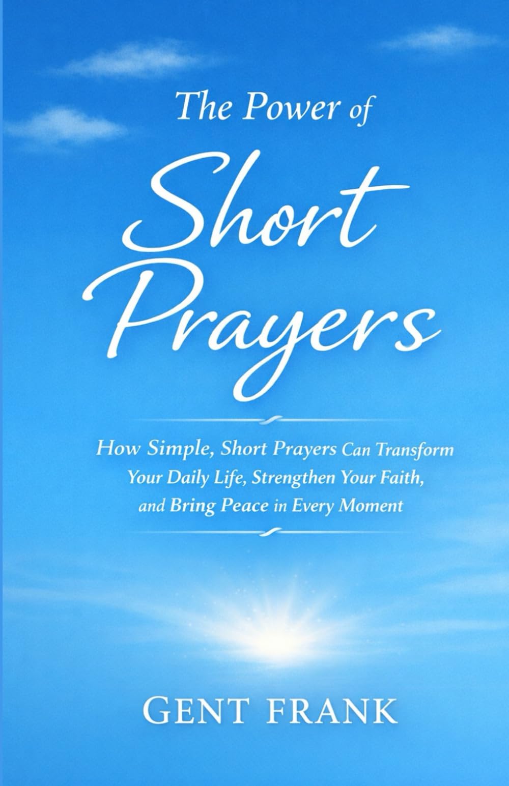 The Power of Short Prayers: How Simple, Short Prayers Can Transform Your Daily Life, Strengthen Your Faith, and Bring Peace in Every Moment