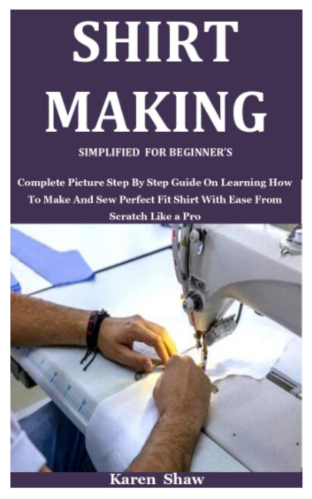SHIRT MAKING SIMPLIFIED FOR BEGINNER’S: Complete Picture Step By Step Guide On Learning How To Make And Sew Perfect Fit Shirt With Ease From Scratch Like a Pro