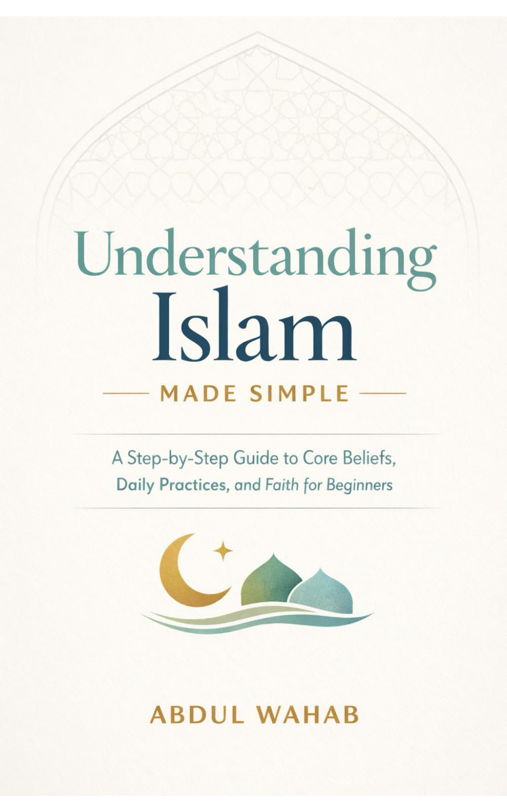 Understanding Islam Made Simple: A Step-by-Step Guide to Core Beliefs, Daily Practices, and Faith for Beginners