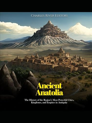 Ancient Anatolia: The History of the Region’s Most Powerful Cities, Kingdoms, and Empires in Antiquity