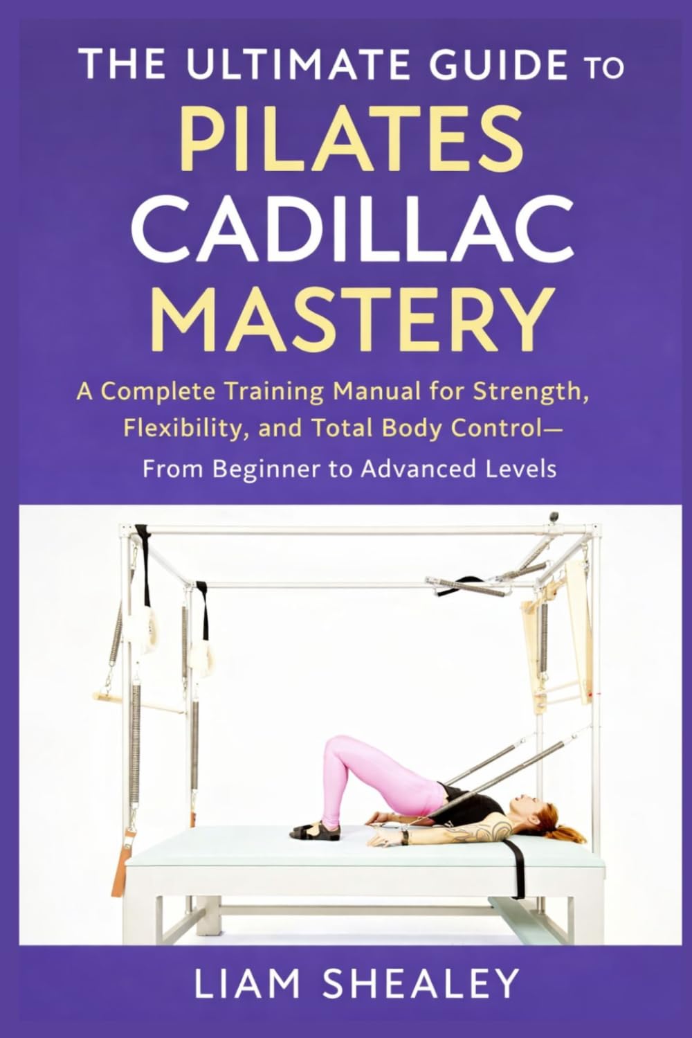 THE ULTIMATE GUIDE TO PILATES CADILLAC MASTERY: A Complete Training Manual for Strength, Flexibility, and Total Body Control—From Beginner to Advanced Levels