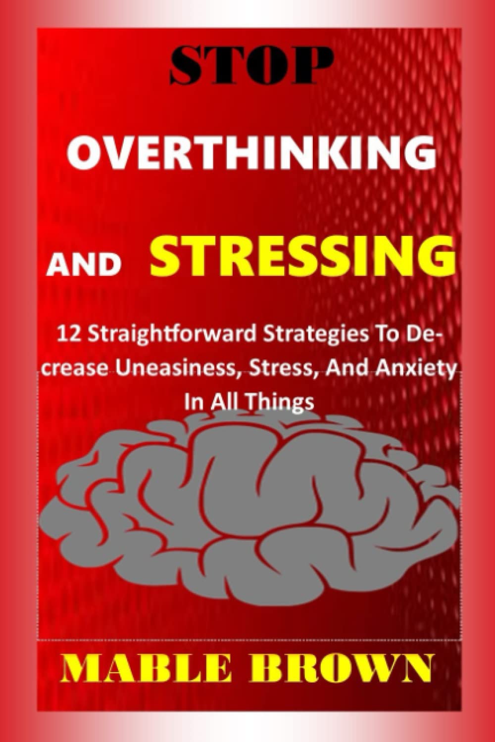 Stop Overthinking And Stressing: 12 Straightforward Strategies To Decrease Uneasiness, Stress, And Anxiety In All Things