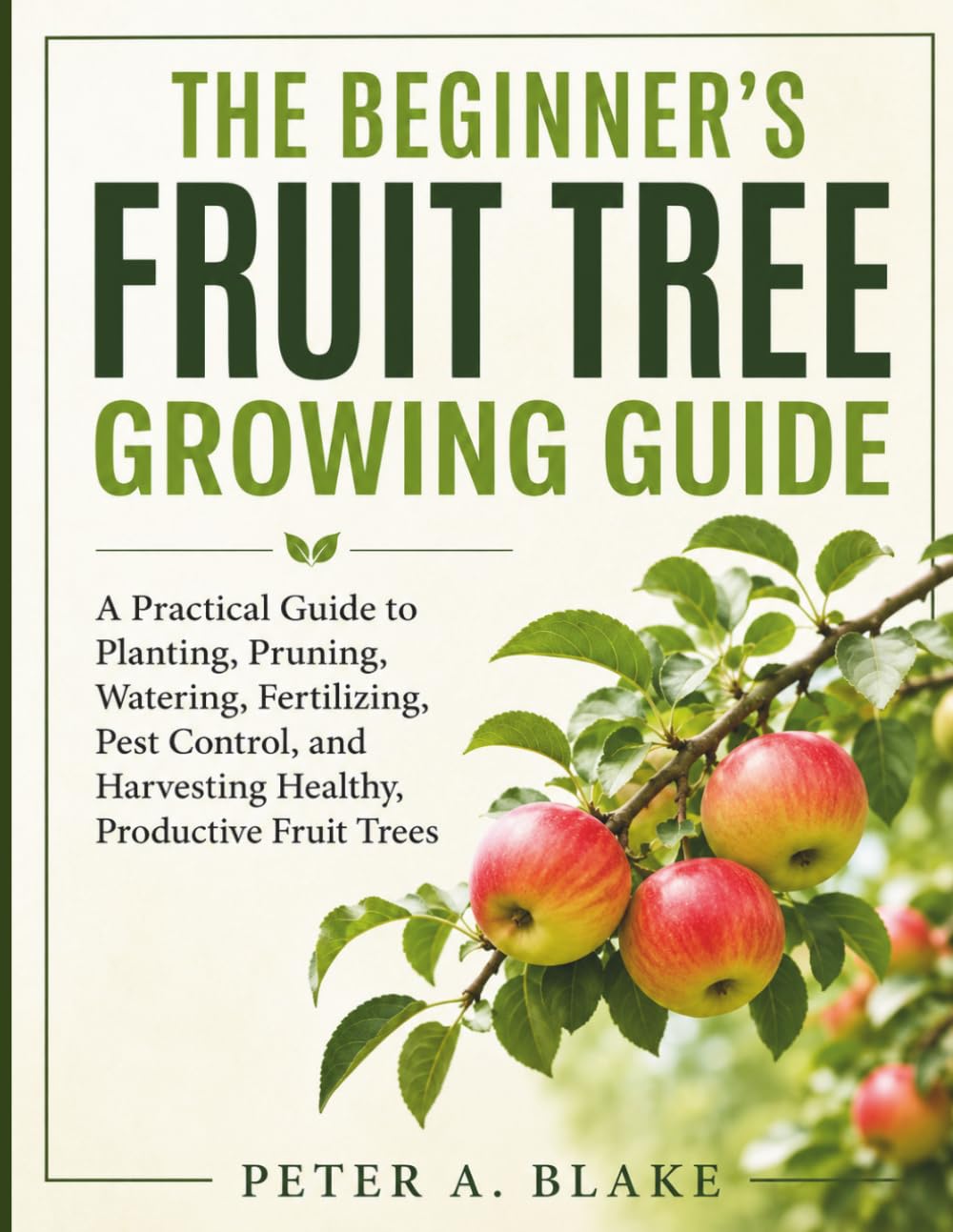 THE BEGINNER'S FRUIT TREE GROWING GUIDE: A Practical Guide to Planting, Pruning, Watering, Fertilizing, Pest Control, and Harvesting Healthy, Productive Fruit Trees