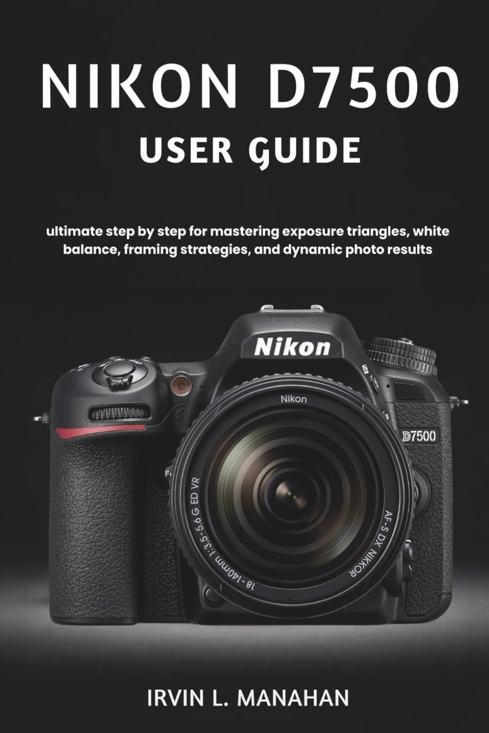 NIKON D7500 USER GUIDE: ultimate step by step for mastering exposure triangles, white balance, framing strategies, and dynamic photo results