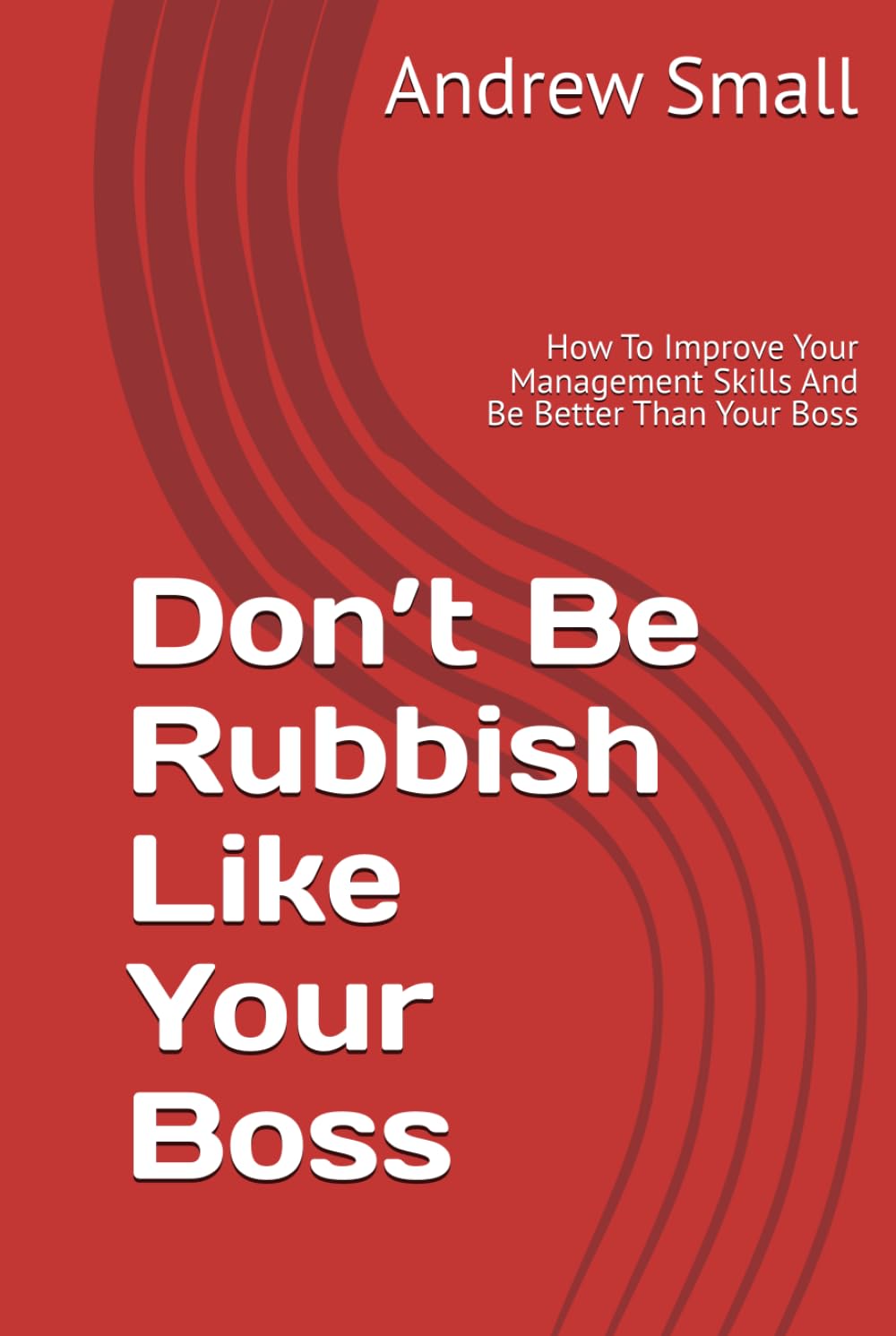 Don’t Be Rubbish Like Your Boss: How To Improve Your Management Skills And Be Better Than Your Boss