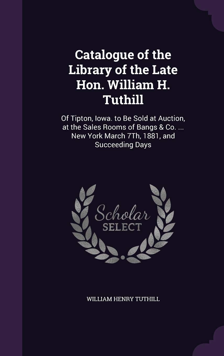 Catalogue of the Library of the Late Hon. William H. Tuthill: Of Tipton, Iowa. to Be Sold at Auction, at the Sales Rooms of Bangs & Co. ... New York March 7Th, 1881, and Succeeding Days