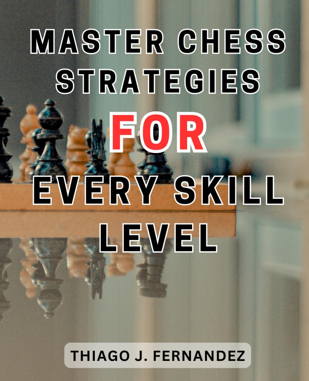 Master Chess Strategies for Every Skill Level: Mastering Chess: Your Ultimate Beginner's Guide to Achieving Excellence Through Step-by-Step Strategies