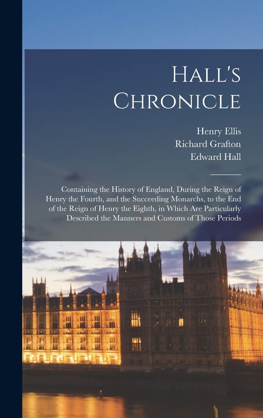 Hall's Chronicle; Containing the History of England, During the Reign of Henry the Fourth, and the Succeeding Monarchs, to the end of the Reign of ... the Manners and Customs of Those Periods