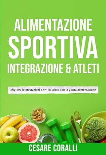 Alimentazione sportiva: Integrazione &amp; Atleti: Migliora le prestazioni e vivi in salute con la giusta alimentazione