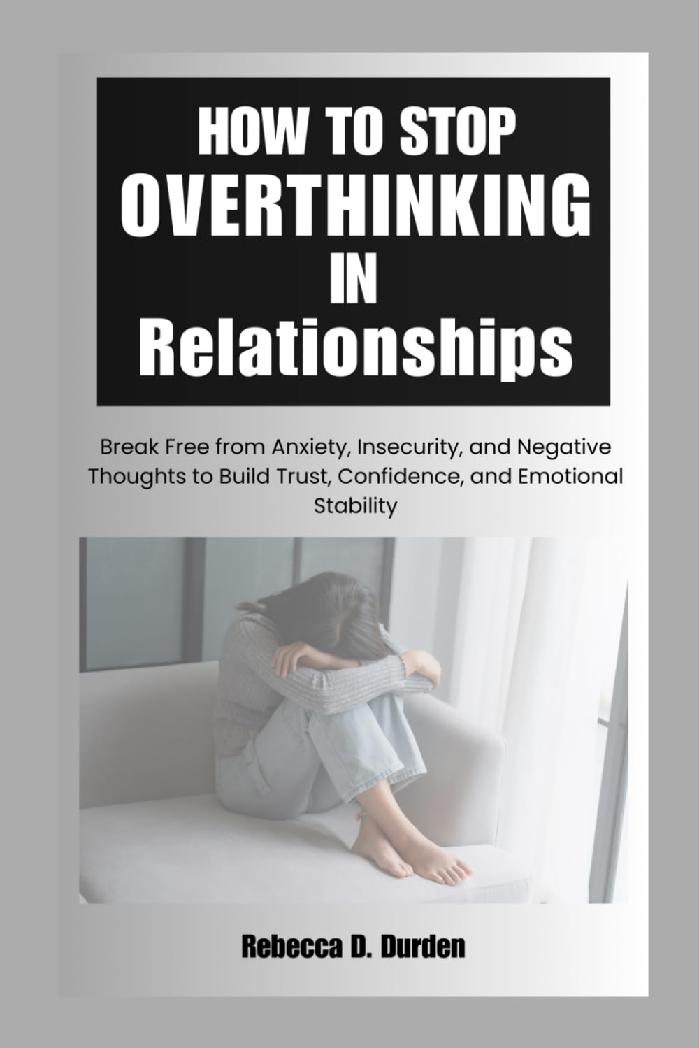 How to Stop Overthinking in Relationships: Break Free from Anxiety, Insecurity, and Negative Thoughts to Build Trust, Confidence, and Emotional Stability