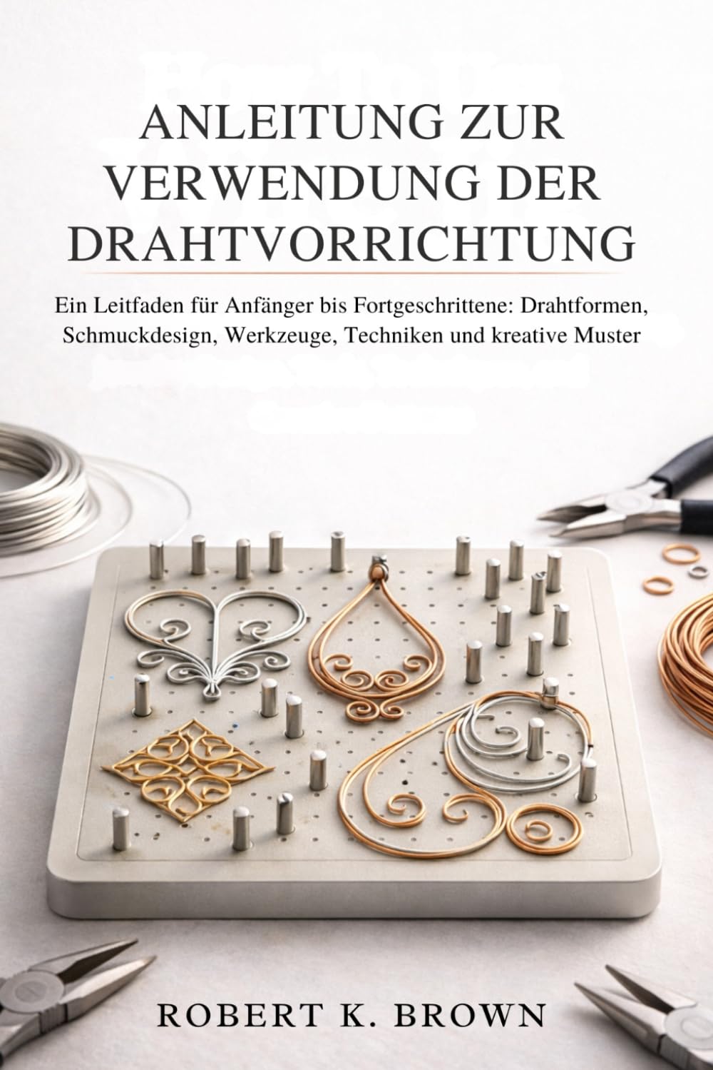 ANLEITUNG ZUR VERWENDUNG DER DRAHTVORRICHTUNG: Ein Leitfaden für Anfänger bis Fortgeschrittene: Drahtformen, Schmuckdesign, Werkzeuge, Techniken und kreative Muster