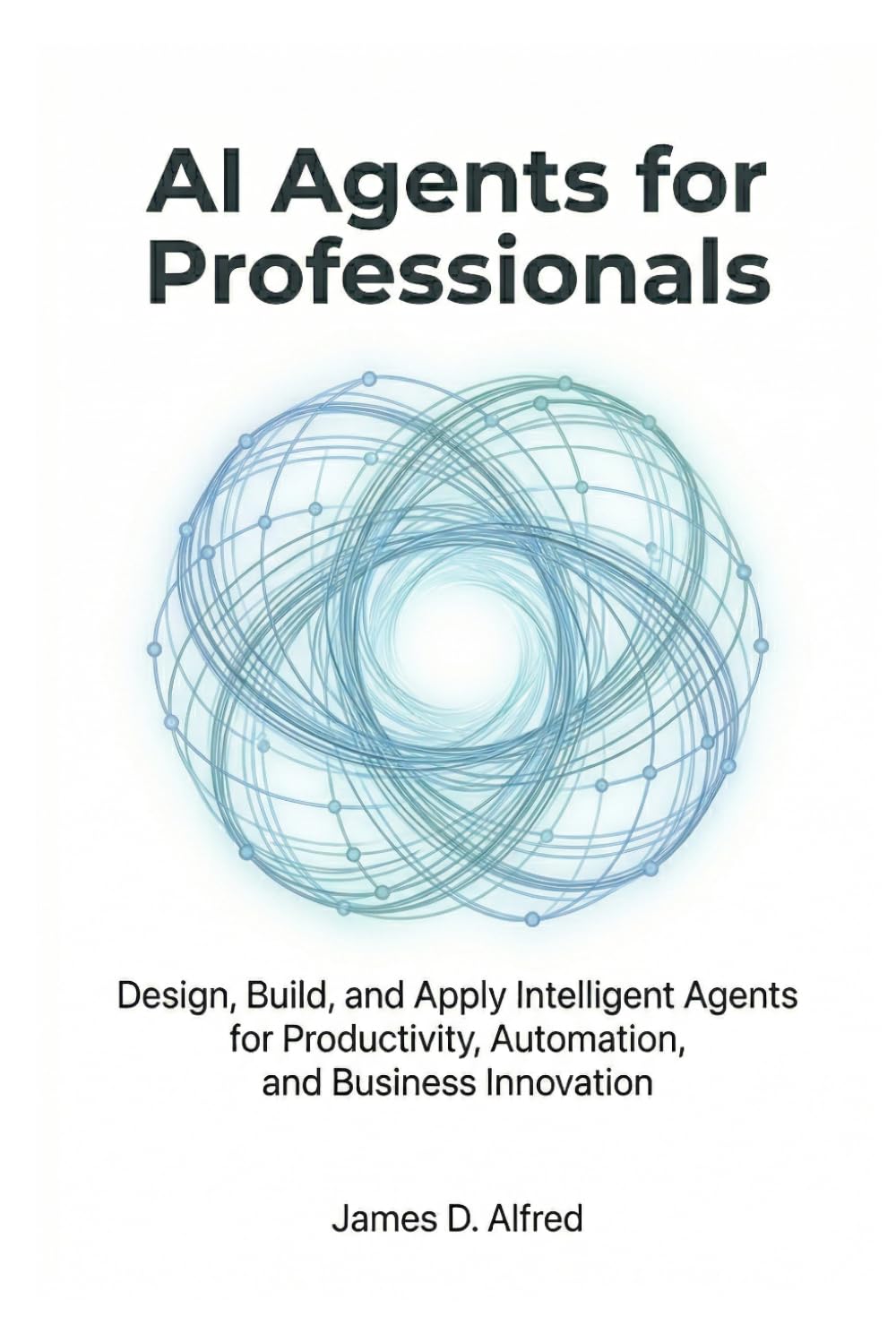 AI Agents for Professionals: Design, Build, and Apply Intelligent Agents for Productivity, Automation, and Business Innovation