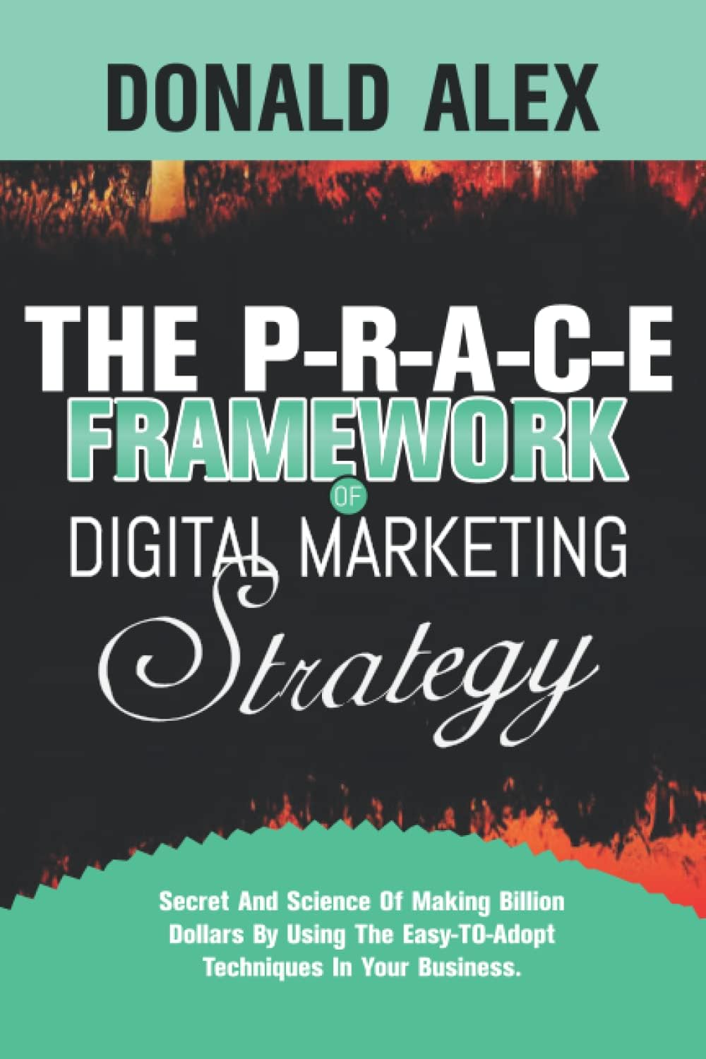 THE P-R-A-C-E FRAMEWORK OF DIGITAL MARKETING STRATEGY: Secret And Science Of Making Billion Dollars By Using The Easy-To-Adopt Techniques In Your Business