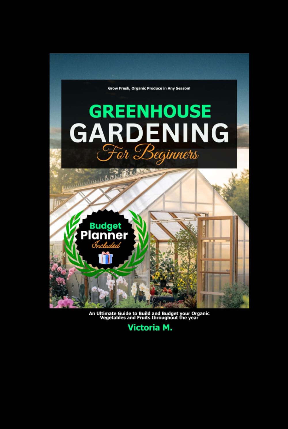 Greenhouse Gardening for Beginners: An Ultimate Guide to Build and Budget your Organic Vegetables and Fruits throughout the year