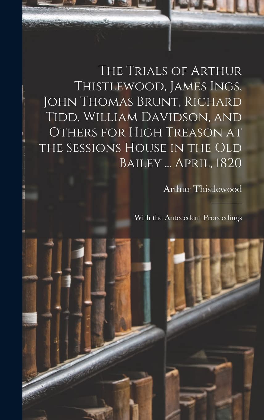 The Trials of Arthur Thistlewood, James Ings, John Thomas Brunt, Richard Tidd, William Davidson, and Others for High Treason at the Sessions House in ... April, 1820: With the Antecedent Proceedings