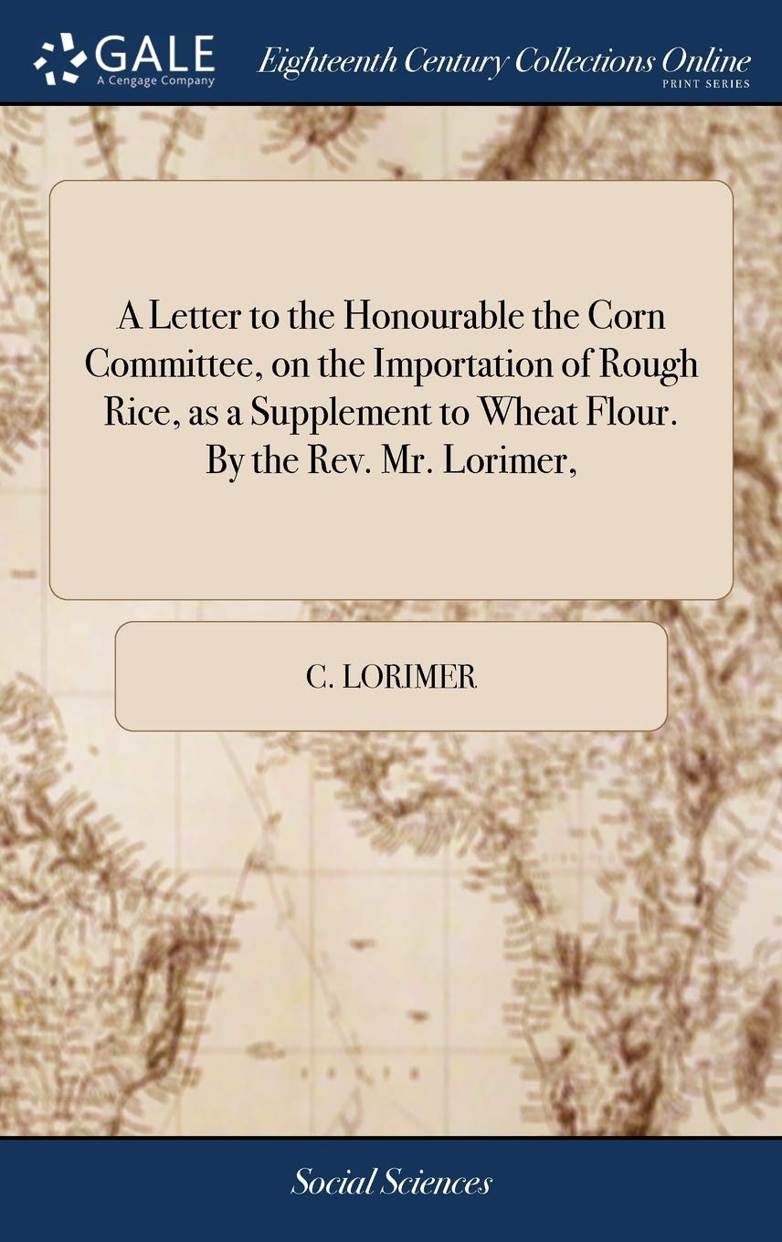 A Letter to the Honourable the Corn Committee, on the Importation of Rough Rice, as a Supplement to Wheat Flour. By the Rev. Mr. Lorimer,