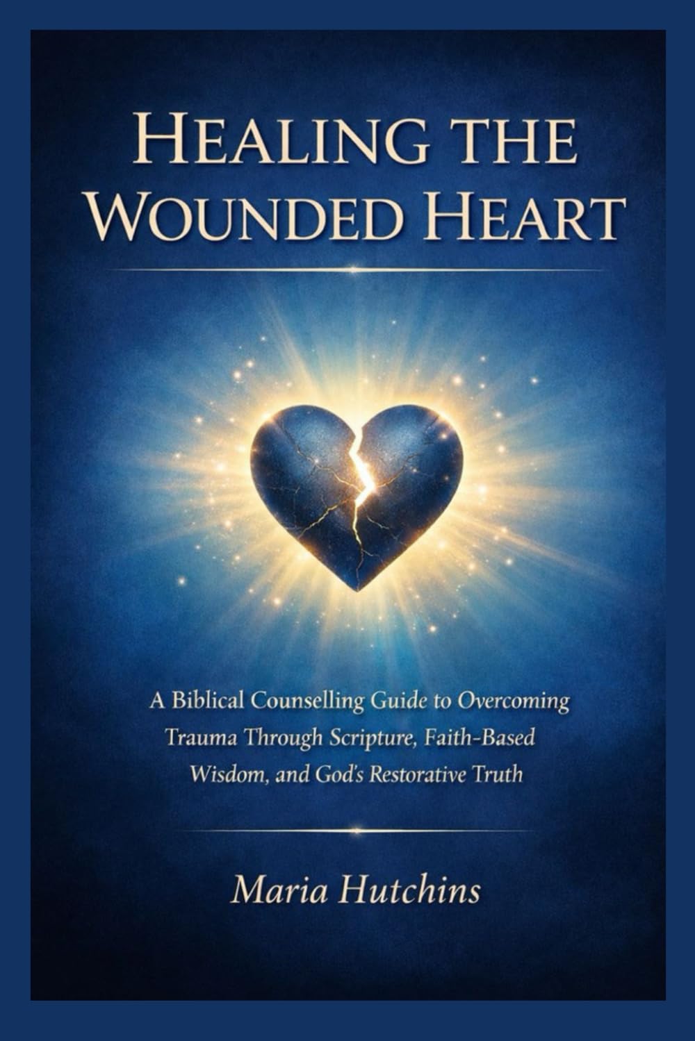 HEALING THE WOUNDED HEART: A Biblical Counselling Guide to Overcoming Trauma Through Scripture, Faith-Based Wisdom, and God’s Restorative Truth