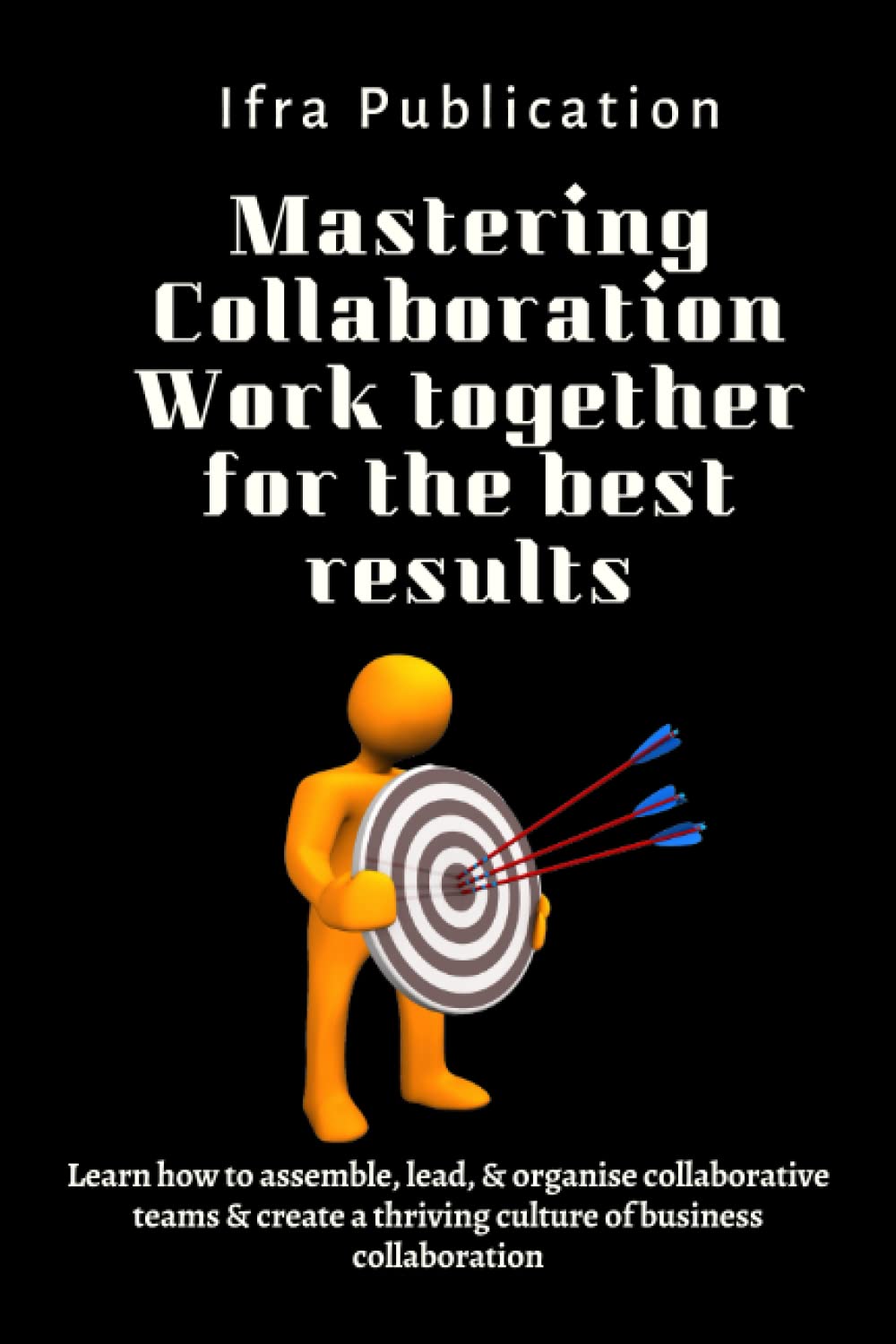 Mastering Collaboration Work together for the best results: Learn how to assemble, lead, & organise collaborative teams & create a thriving culture of business collaboration