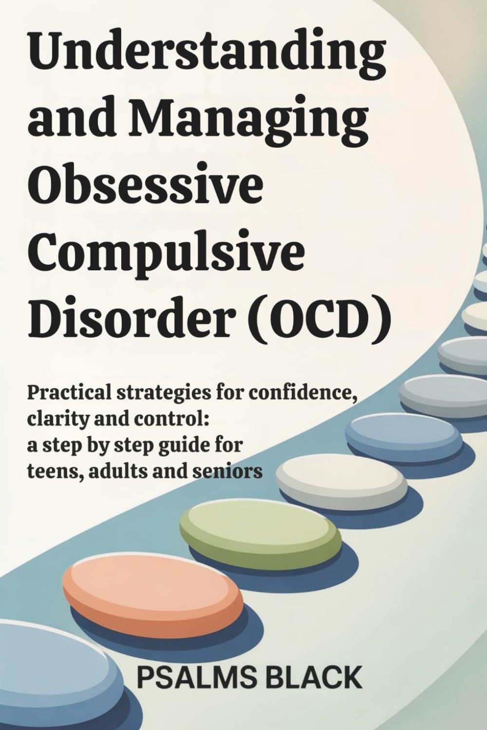 Understanding and Managing Obsessive Compulsive Disorder (OCD): Practical Strategies for Confidence, Clarity and Control: a Step by Step Guide For Teens, Adults and Seniors