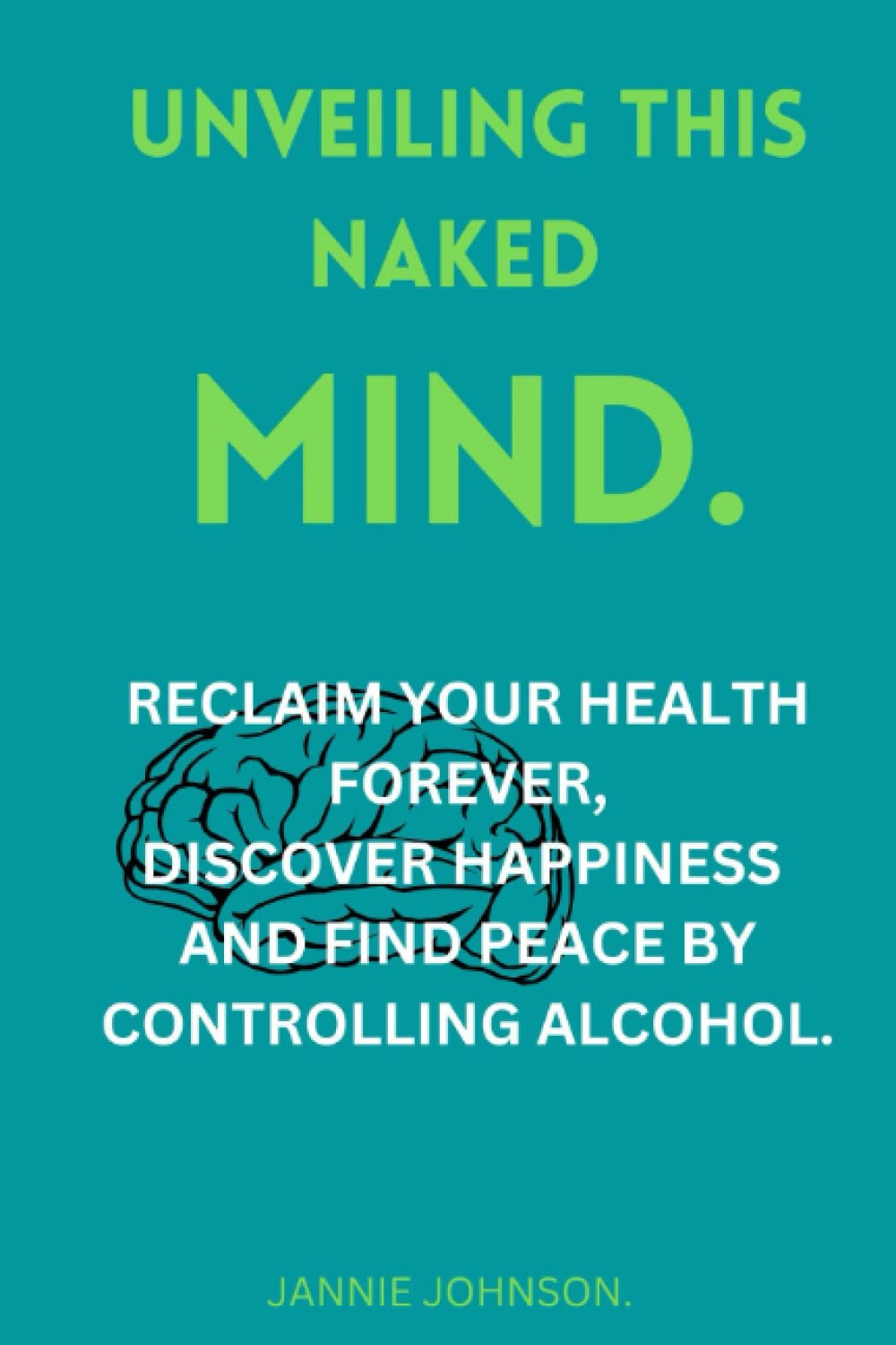 UNVEILING THIS NAKED MIND.: RECLAIM YOUR HEALTH FOREVER,DISCOVER HAPPINESS AND FIND PEACE BY CONTROLLING ALCOHOL