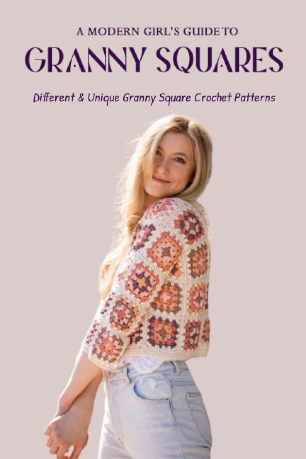 A Modern Girl’s Guide To Granny Squares: Different & Unique Granny Square Crochet Patterns: What Can You Make With A Beautiful Granny Square?