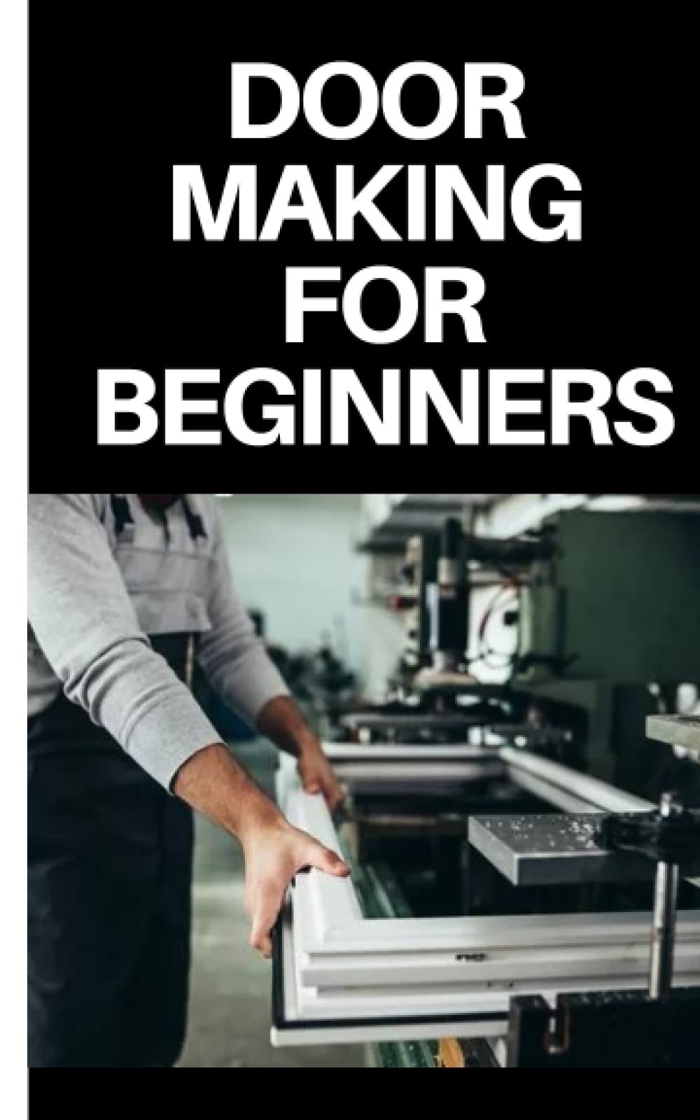 DOOR MAKING FOR BEGINNERS: COMPLETE STEP BY STEP GUIDE ON DOOR MAKING FOR BEGINNERS
