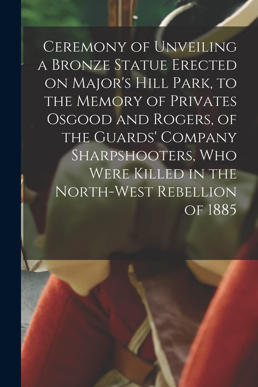 Ceremony of Unveiling a Bronze Statue Erected on Major's Hill Park, to the Memory of Privates Osgood and Rogers, of the Guards' Company Sharpshooters, Who Were Killed in the North-West Rebellion of...