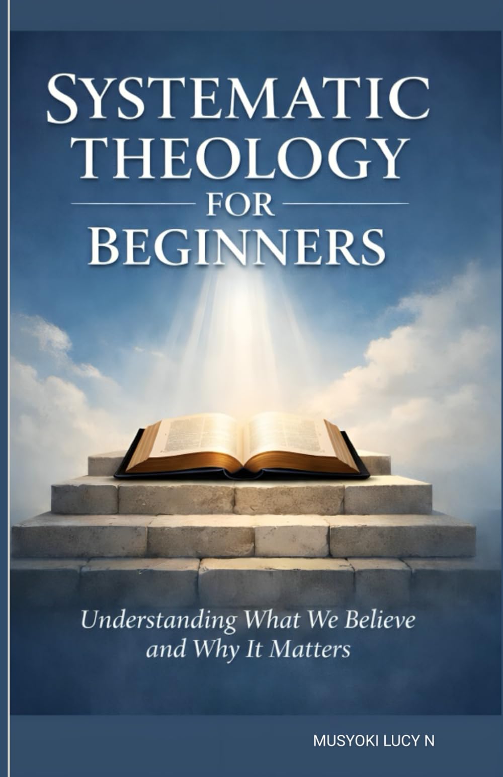 SYSTEMATIC THEOLOGY FOR BEGINNERS Understanding What We Believe and Why It Matters: LIVING OUT WHAT WE BELIEVE, Your Clear Guide understanding Christianity, theology simplified and made easy,