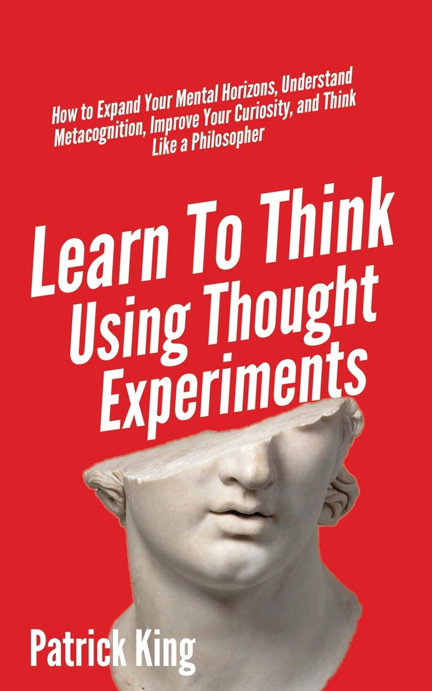 Learn To Think Using Thought Experiments: How to Expand Your Mental Horizons, Understand Metacognition, Improve Your Curiosity, and Think Like a Philosopher