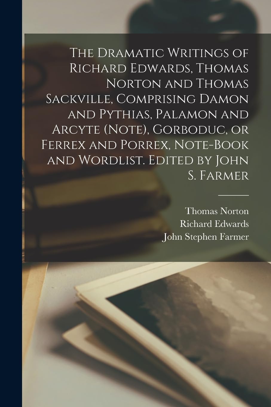 The Dramatic Writings of Richard Edwards, Thomas Norton and Thomas Sackville, Comprising Damon and Pythias, Palamon and Arcyte (Note), Gorboduc, or ... and Wordlist. Edited by John S. Farmer