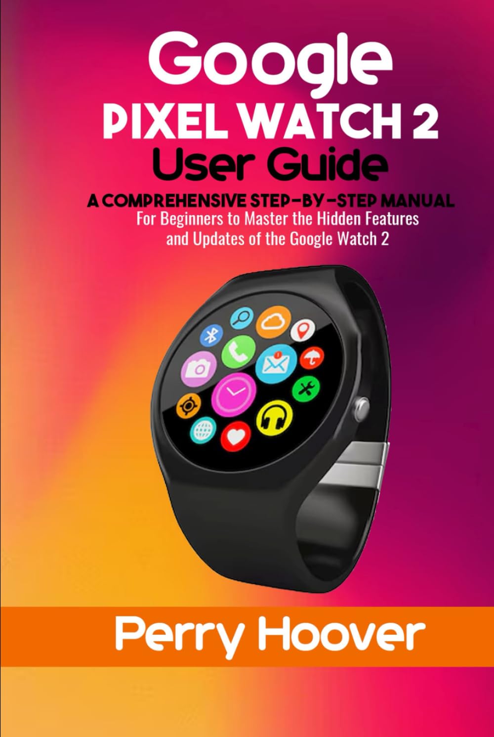 Google Pixel Watch 2 User Guide: A Comprehensive Step-by-Step Manual for Beginners to Master the Hidden Features and Updates of the Google Watch 2