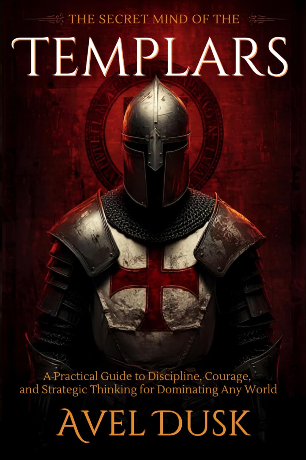 The Secret Mind of the Templars: A Practical Guide to Discipline, Courage, and Strategic Thinking for Dominating Any World