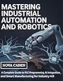 Mastering Industrial Automation and Robotics: A Complete Guide to PLC Programming, AI Integration, and Smart Manufacturing for Industry 4.0