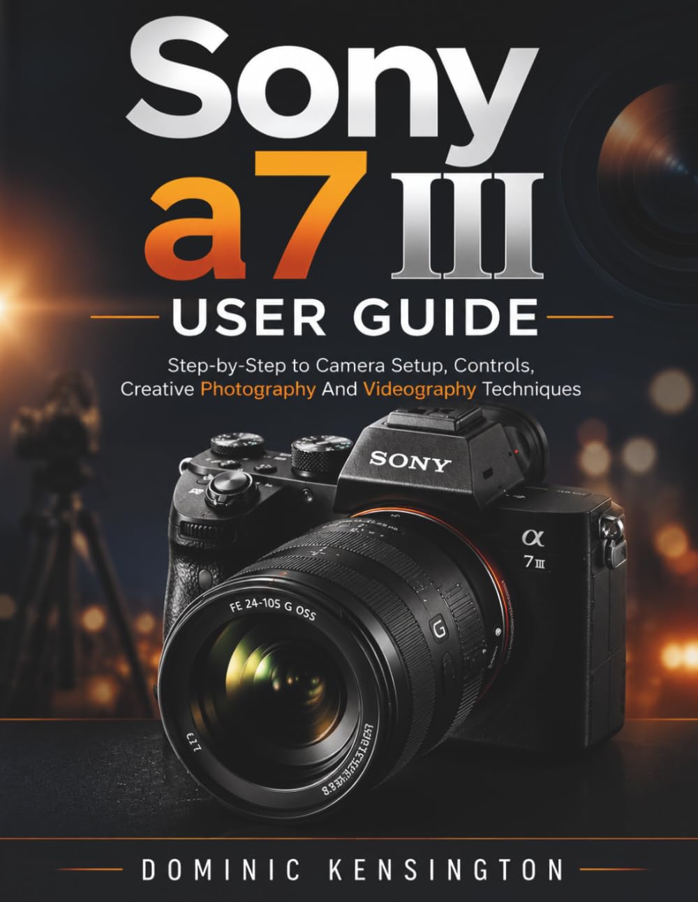 Sony a7 III User Guide: Step-by-Step to Camera Setup, Controls,Creative Photography And Videography Techniques