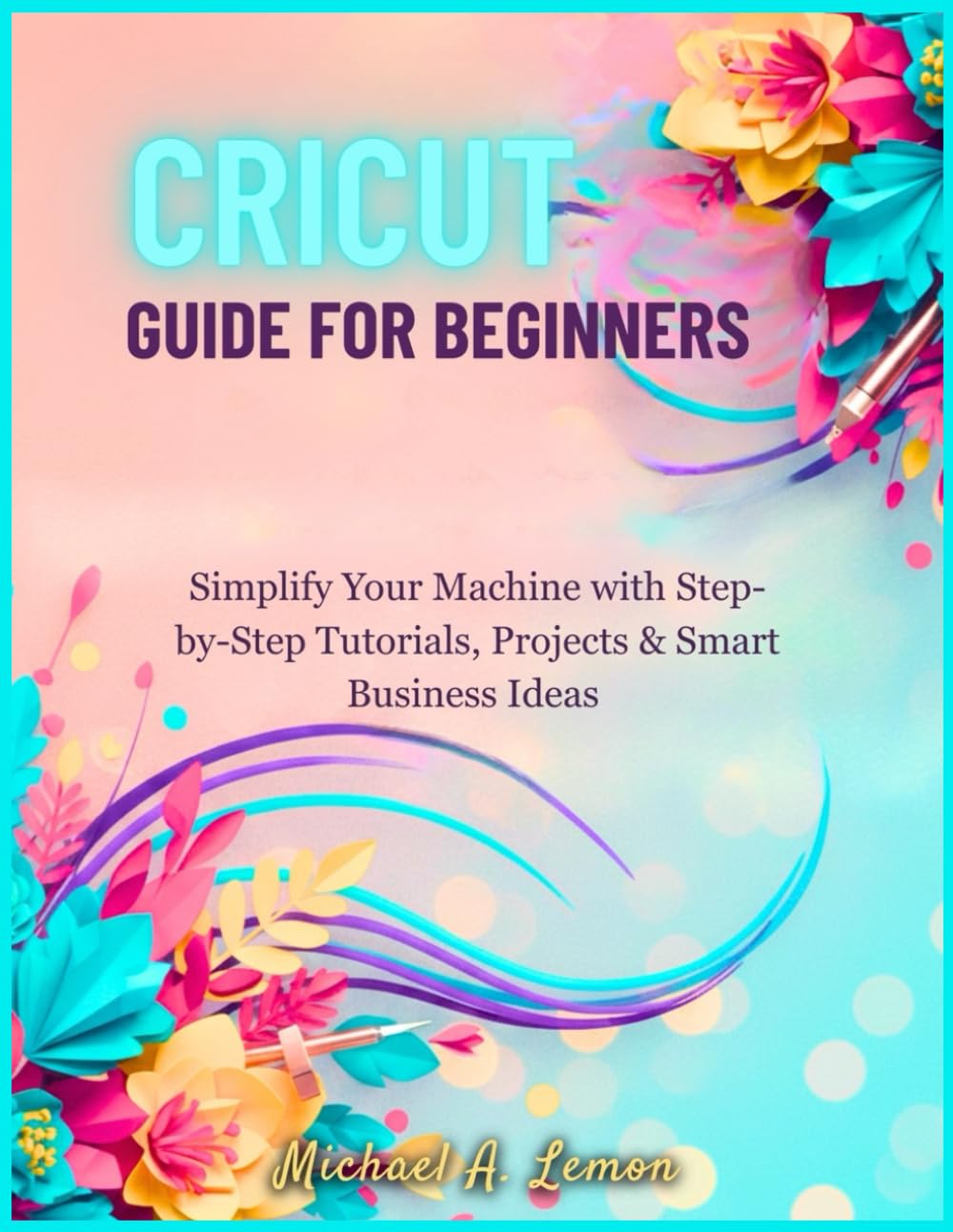 CRICUT GUIDE FOR BEGINNERS: Simplify Your Machine with Step-by-Step Tutorials, Projects & Smart Business Ideas