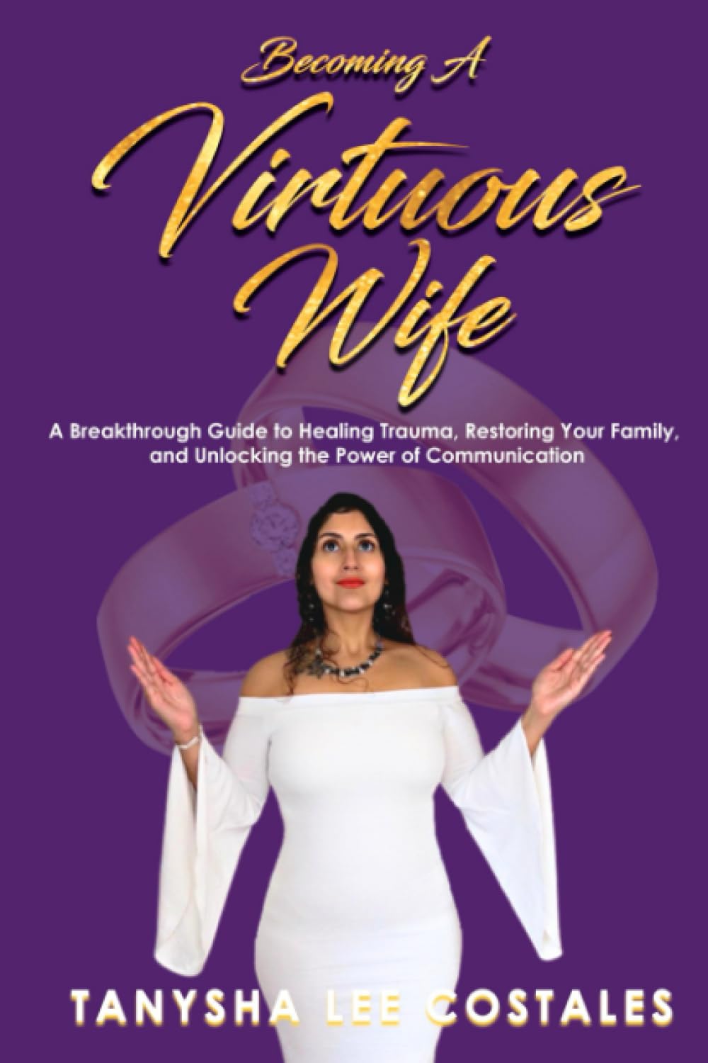 Becoming A Virtuous Wife: A Breakthrough Guide to Healing Trauma, Restoring Your Family, and Unlocking the Power of Communication