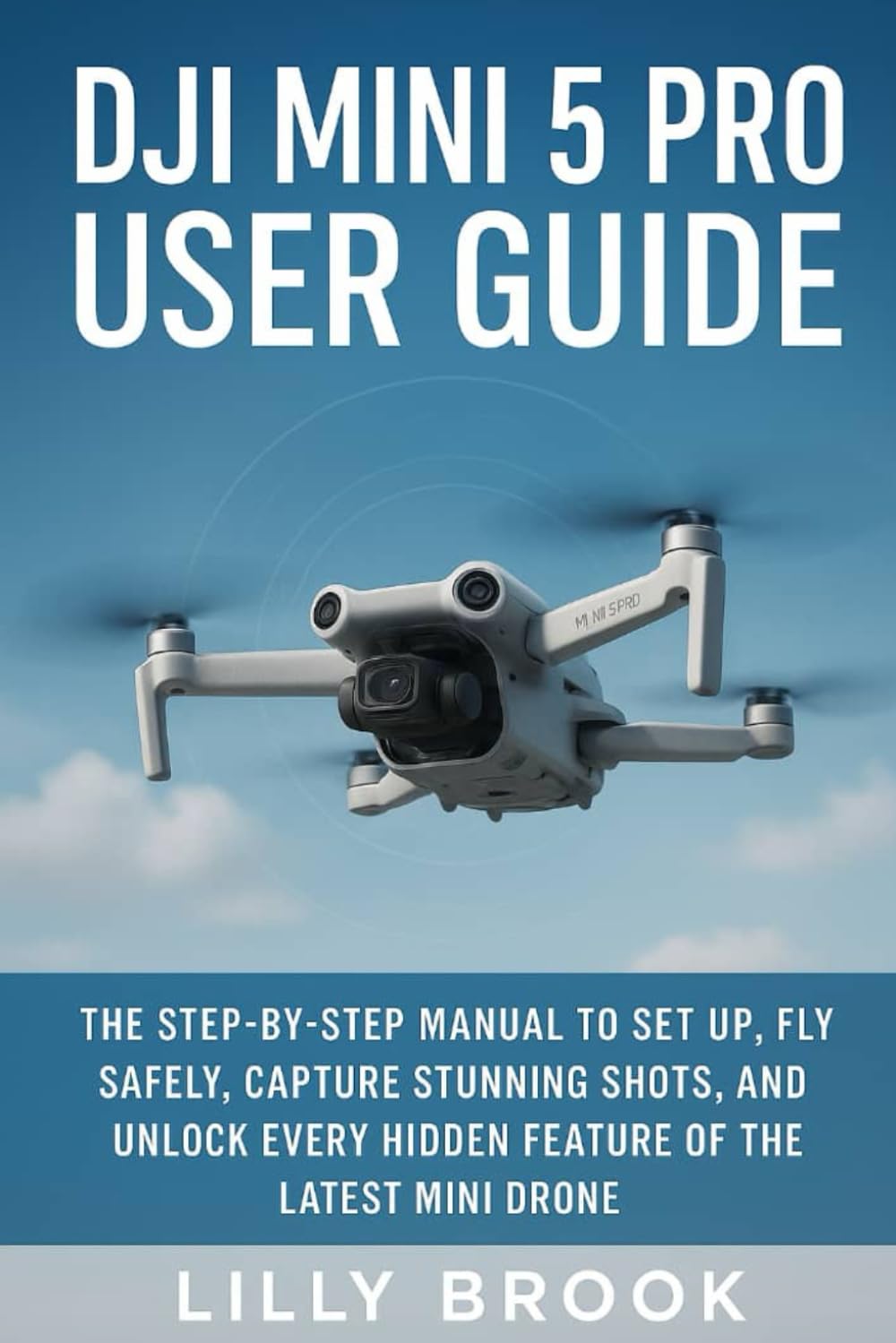 DJI Mini 5 Pro User Guide: The Step-by-Step Manual to Set Up, Fly Safely, Capture Stunning Shots, and Unlock Every Hidden Feature of the Latest Mini Drone