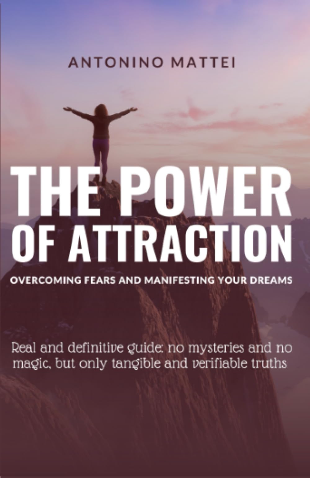 The Power of Attraction: Overcoming Fears and Manifesting Your Dreams: Real and definitive guide: no mysteries and no magic, but only tangible and verifiable truths
