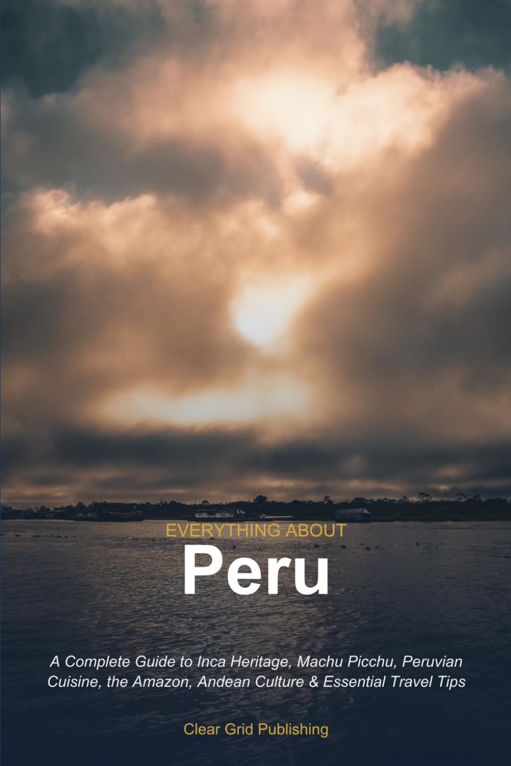Everything About Peru: A Complete Guide to Inca Heritage, Machu Picchu, Peruvian Cuisine, the Amazon, Andean Culture & Essential Travel Tips