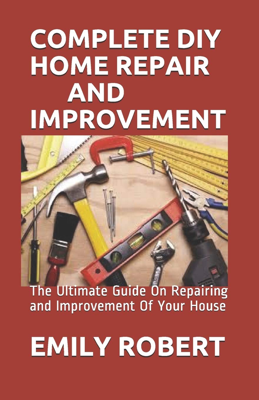 Complete DIY Home Repair and Improvement: The Ultimate Guide On Repairing and Improvement Of Your House