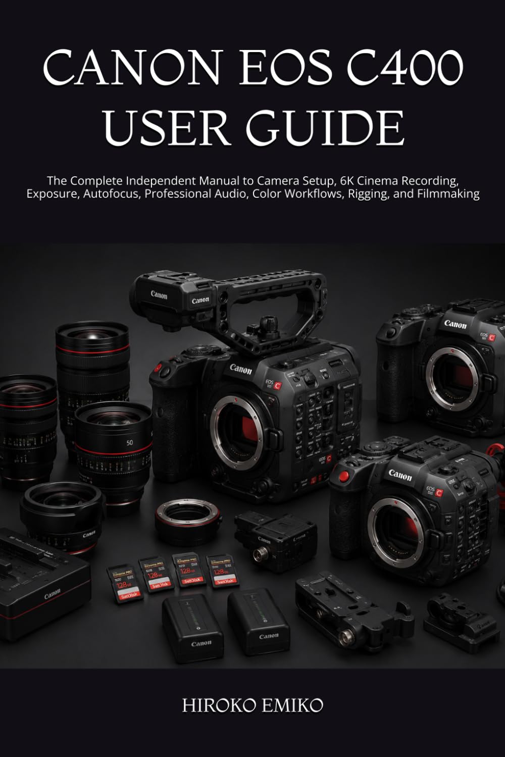 CANON EOS C400 USER GUIDE: The Complete Independent Manual to Camera Setup, 6K Cinema Recording, Exposure, Autofocus, Professional Audio, Color Workflows, Rigging, and Filmmaking