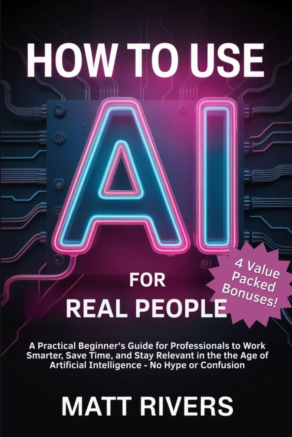 How to Use AI (for Real People): A Practical Beginner’s Guide for Professionals to Work Smarter, Save Time, and Stay Relevant in the Age of Artificial Intelligence - No Hype or Confusion