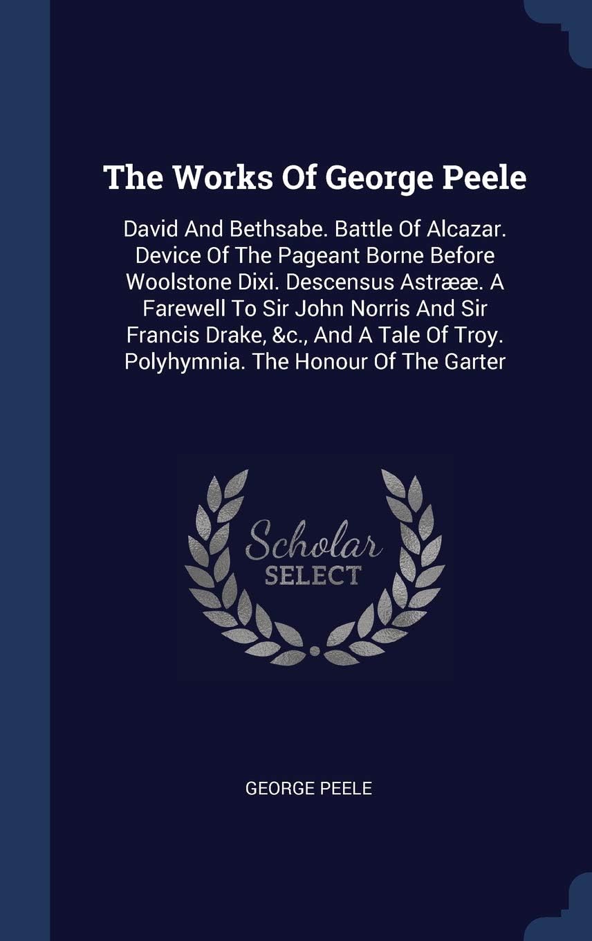 The Works of George Peele: David and Bethsabe. Battle of Alcazar. Device of the pageant borne before Woolstone Dixi. Descensus Astrææ. A farewell to Sir ... poems. Peele's Merry conceited...