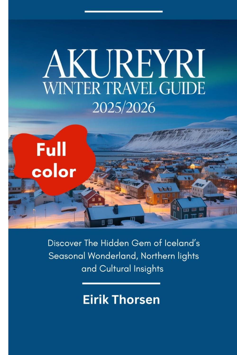 AKUREYRI WINTER TRAVEL GUIDE 2025/2026(Full Color): Discover The Hidden Gem of Iceland’s Seasonal Wonderland, Northern lights and Cultural Insights