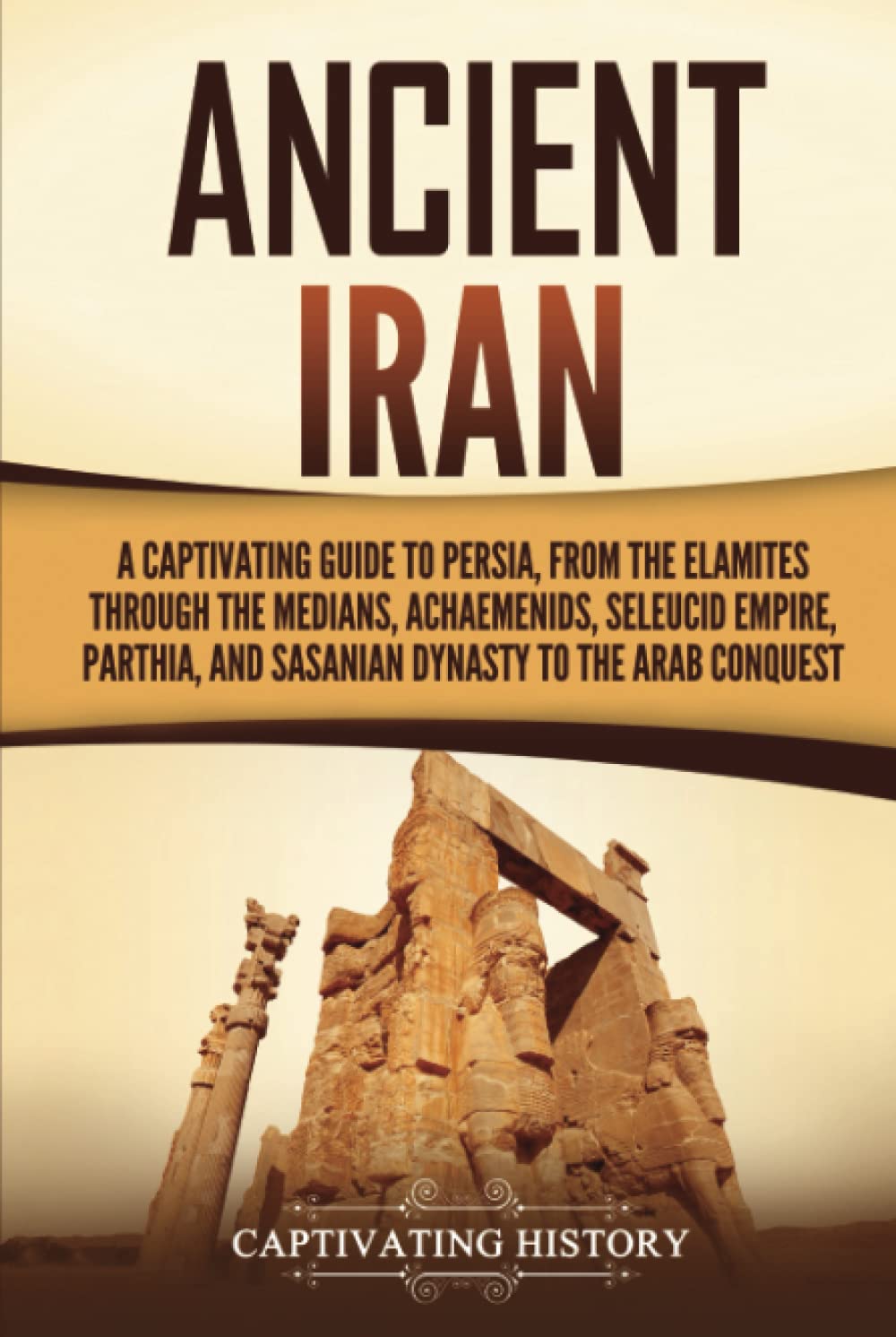 Ancient Iran: A Captivating Guide to Persia, from the Elamites through the Medians, Achaemenids, Seleucid Empire, Parthia, and Sasanian Dynasty to the Arab Conquest (History of Iran)