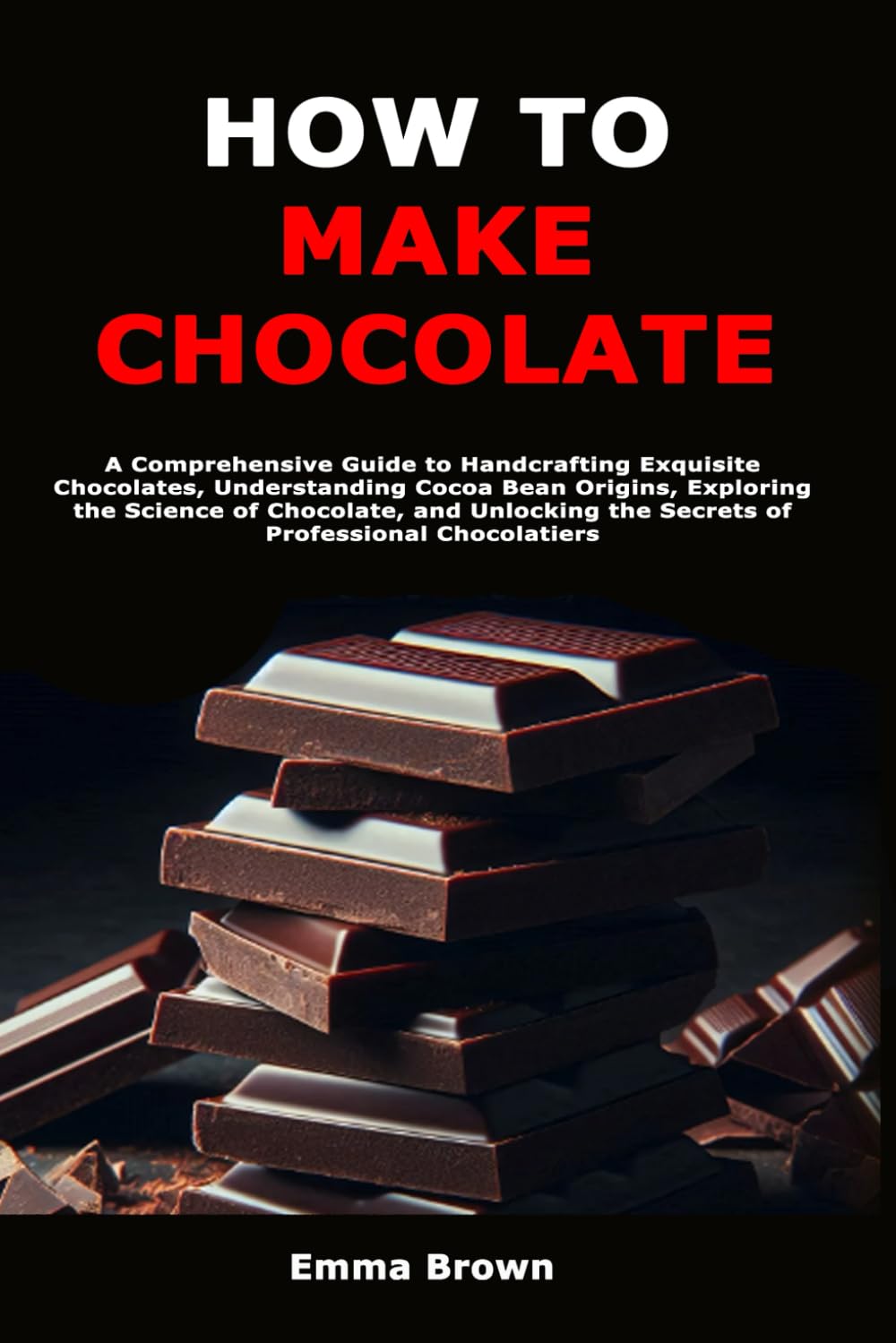 How to Make Chocolate: A Comprehensive Guide to Handcrafting Exquisite Chocolates, Understanding Cocoa Bean Origins, Exploring the Science of ... the Secrets of Professional Chocolatiers