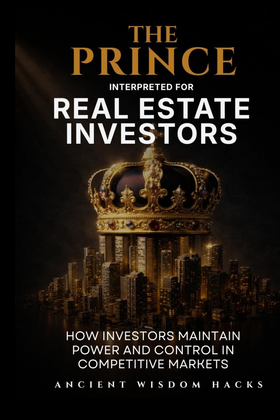 The Prince Interpreted for Real Estate Investors: How Investors Maintain Power and Control in Competitive Markets (Ancient Wisdom Hacks: Applied Strategy Series)