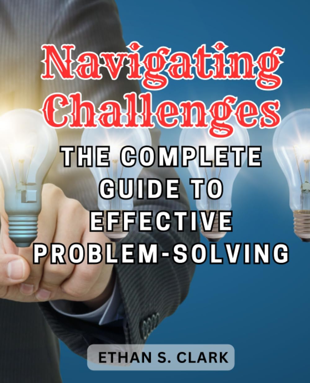 Navigating Challenges: The Complete Guide to Effective Problem-Solving: Unlock the Art of Strategic Thinking and Master the Process of Tackling Any Problem