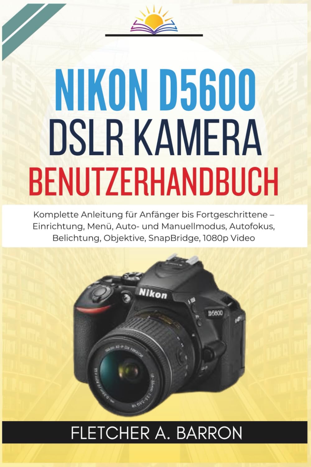 Nikon D5600 DSLR Kamera Benutzerhandbuch: Komplette Anleitung für Anfänger bis Fortgeschrittene – Einrichtung, Menü, Auto- und Manuellmodus, Autofokus, Belichtung, Objektive, SnapBridge, 1080p Video
