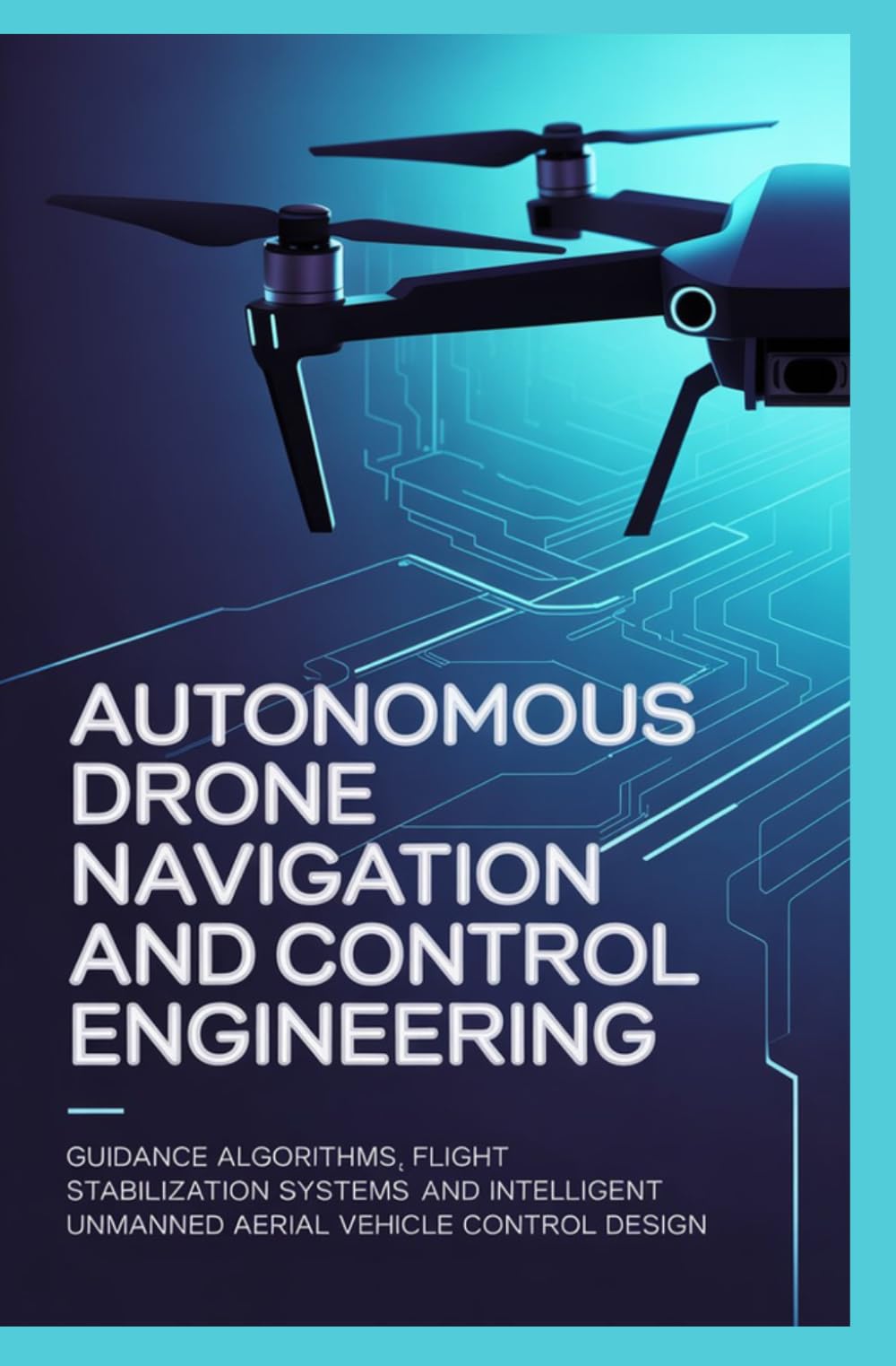 AUTONOMOUS DRONE NAVIGATION AND CONTROL ENGINEERING: Guidance Algorithms Flight Stabilization Systems and Intelligent Unmanned Aerial Vehicle Control Design